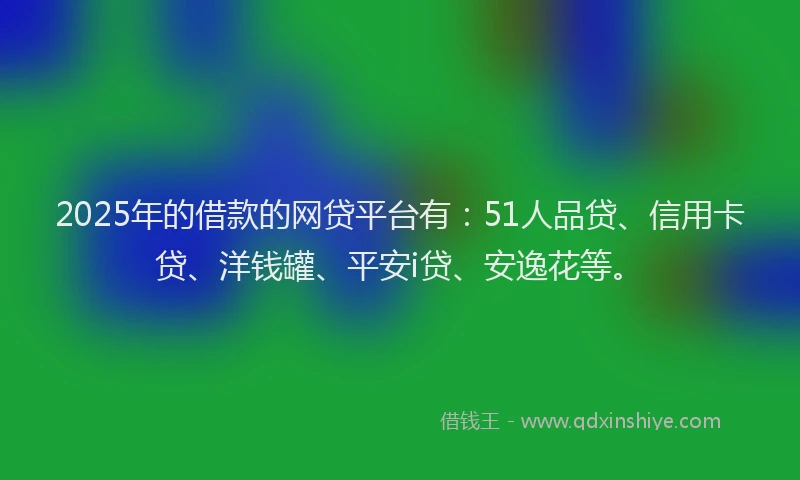 2025年的借款的网贷平台有：51人品贷、信用卡贷、洋钱罐、平安i贷、安逸花等。