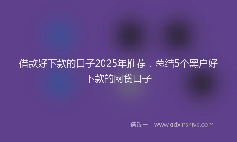 借款好下款的口子2025年推荐，总结5个黑户好下款的网贷口子