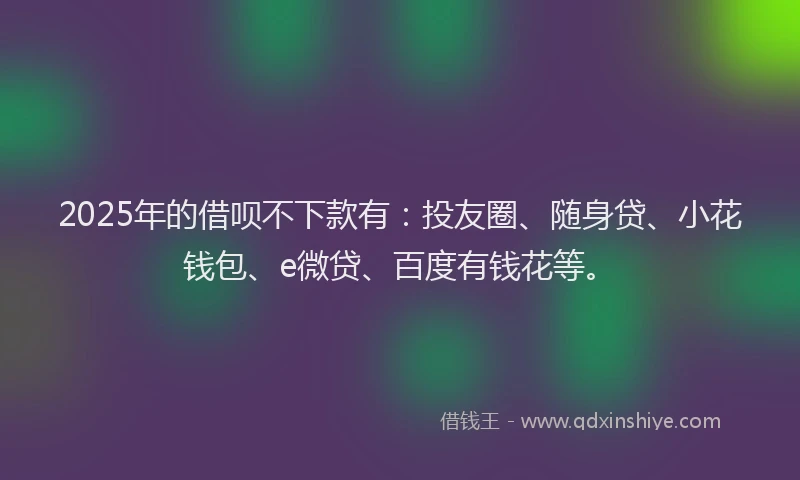 2025年的借呗不下款有：投友圈、随身贷、小花钱包、e微贷、百度有钱花等。