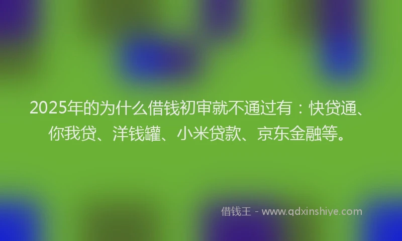 2025年的为什么借钱初审就不通过有：快贷通、你我贷、洋钱罐、小米贷款、京东金融等。