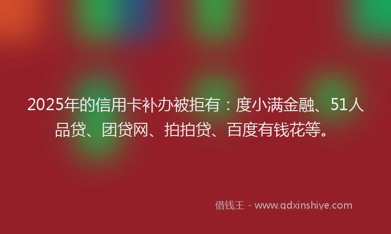2025年的信用卡补办被拒有：度小满金融、51人品贷、团贷网、拍拍贷、百度有钱花等。