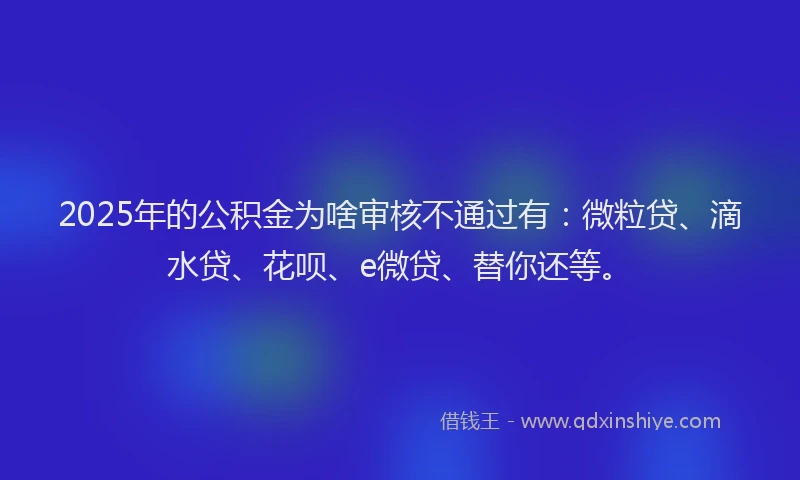 2025年的公积金为啥审核不通过有：微粒贷、滴水贷、花呗、e微贷、替你还等。