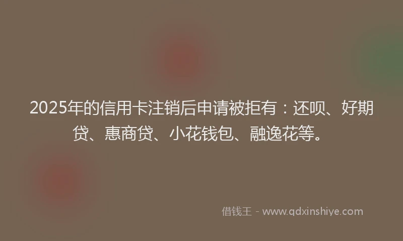 2025年的信用卡注销后申请被拒有：还呗、好期贷、惠商贷、小花钱包、融逸花等。
