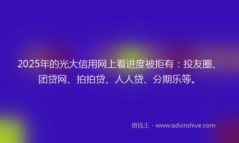 2025年的光大信用网上看进度被拒有：投友圈、团贷网、拍拍贷、人人贷、分期乐等。