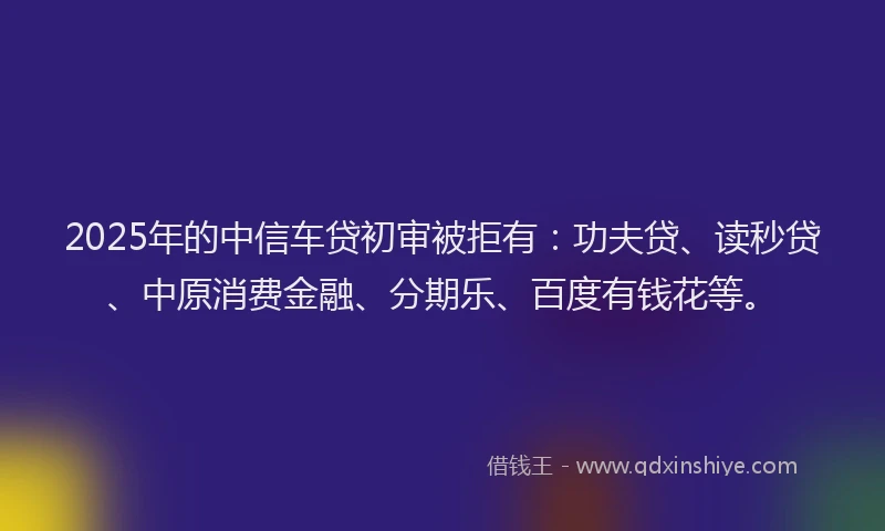 2025年的中信车贷初审被拒有：功夫贷、读秒贷、中原消费金融、分期乐、百度有钱花等。