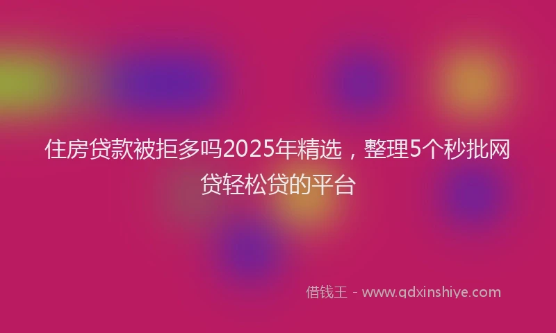 住房贷款被拒多吗2025年精选，整理5个秒批网贷轻松贷的平台