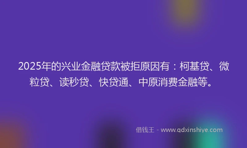 2025年的兴业金融贷款被拒原因有：柯基贷、微粒贷、读秒贷、快贷通、中原消费金融等。