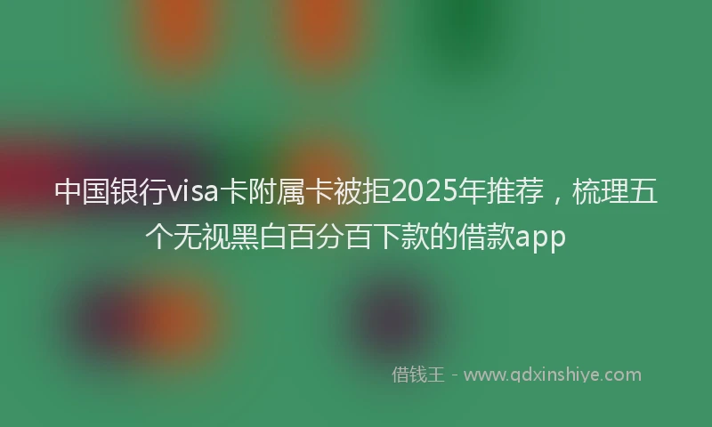 中国银行visa卡附属卡被拒2025年推荐，梳理五个无视黑白百分百下款的借款app