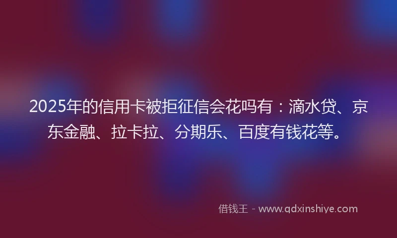 2025年的信用卡被拒征信会花吗有：滴水贷、京东金融、拉卡拉、分期乐、百度有钱花等。