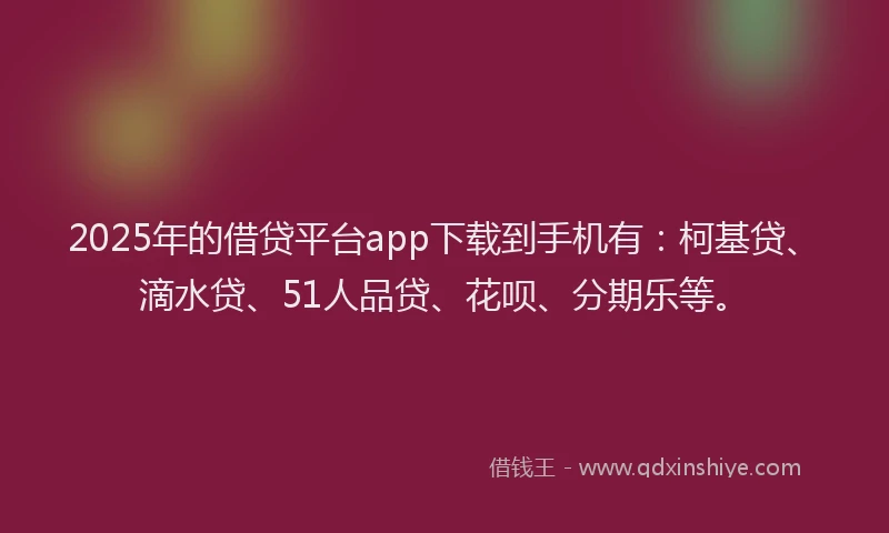 2025年的借贷平台app下载到手机有：柯基贷、滴水贷、51人品贷、花呗、分期乐等。