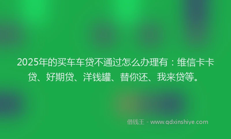 2025年的买车车贷不通过怎么办理有：维信卡卡贷、好期贷、洋钱罐、替你还、我来贷等。