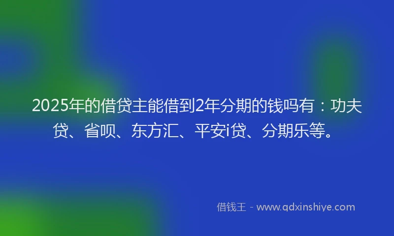 2025年的借贷主能借到2年分期的钱吗有：功夫贷、省呗、东方汇、平安i贷、分期乐等。