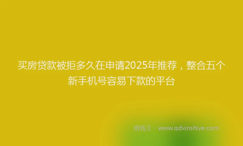 买房贷款被拒多久在申请2025年推荐，整合五个新手机号容易下款的平台