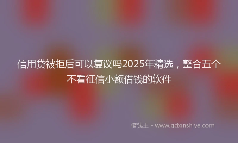 信用贷被拒后可以复议吗2025年精选，整合五个不看征信小额借钱的软件