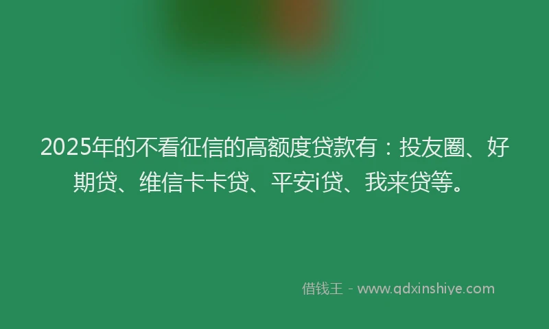 2025年的不看征信的高额度贷款有：投友圈、好期贷、维信卡卡贷、平安i贷、我来贷等。