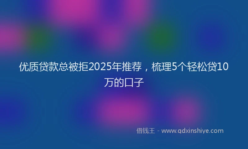 优质贷款总被拒2025年推荐，梳理5个轻松贷10万的口子
