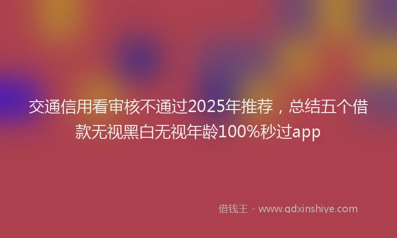交通信用看审核不通过2025年推荐，总结五个借款无视黑白无视年龄100%秒过app