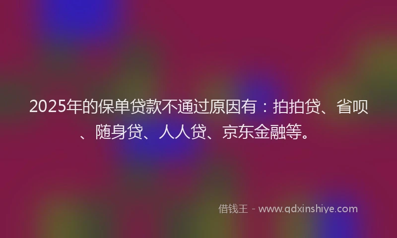2025年的保单贷款不通过原因有：拍拍贷、省呗、随身贷、人人贷、京东金融等。
