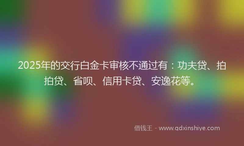 2025年的交行白金卡审核不通过有：功夫贷、拍拍贷、省呗、信用卡贷、安逸花等。