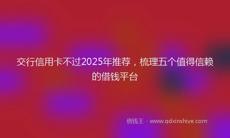 交行信用卡不过2025年推荐，梳理五个值得信赖的借钱平台