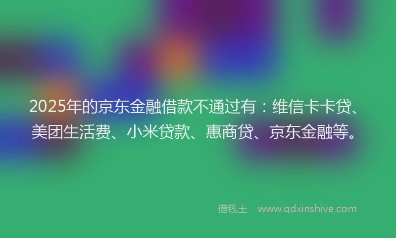 2025年的京东金融借款不通过有：维信卡卡贷、美团生活费、小米贷款、惠商贷、京东金融等。