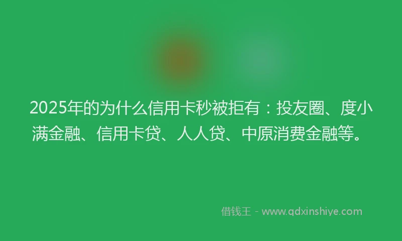 2025年的为什么信用卡秒被拒有：投友圈、度小满金融、信用卡贷、人人贷、中原消费金融等。