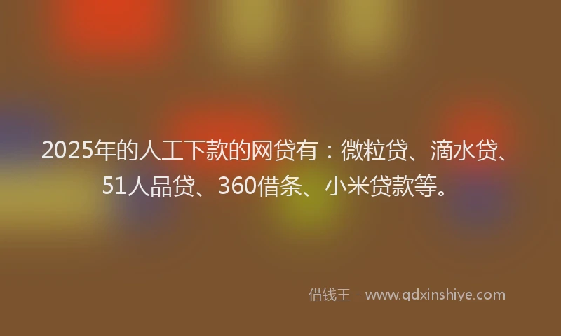 2025年的人工下款的网贷有：微粒贷、滴水贷、51人品贷、360借条、小米贷款等。