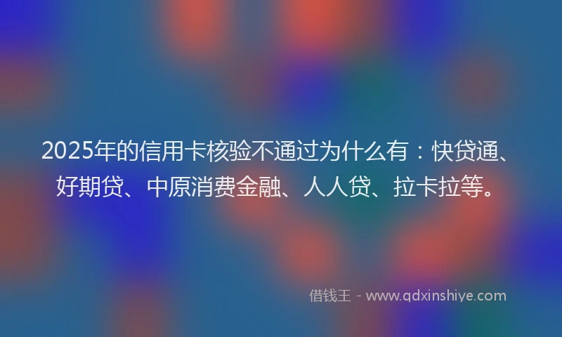 2025年的信用卡核验不通过为什么有：快贷通、好期贷、中原消费金融、人人贷、拉卡拉等。