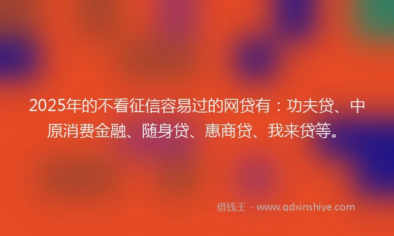 2025年的不看征信容易过的网贷有：功夫贷、中原消费金融、随身贷、惠商贷、我来贷等。