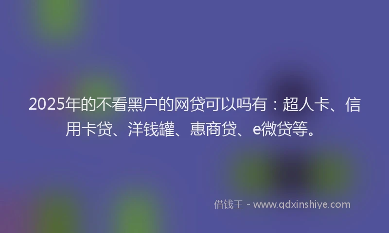 2025年的不看黑户的网贷可以吗有：超人卡、信用卡贷、洋钱罐、惠商贷、e微贷等。