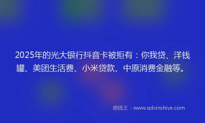 2025年的光大银行抖音卡被拒有：你我贷、洋钱罐、美团生活费、小米贷款、中原消费金融等。