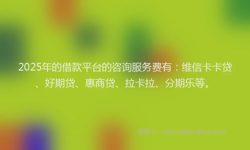 2025年的借款平台的咨询服务费有：维信卡卡贷、好期贷、惠商贷、拉卡拉、分期乐等。