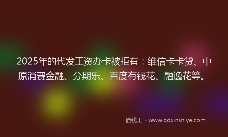 2025年的代发工资办卡被拒有：维信卡卡贷、中原消费金融、分期乐、百度有钱花、融逸花等。