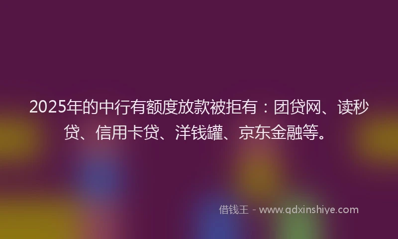 2025年的中行有额度放款被拒有：团贷网、读秒贷、信用卡贷、洋钱罐、京东金融等。