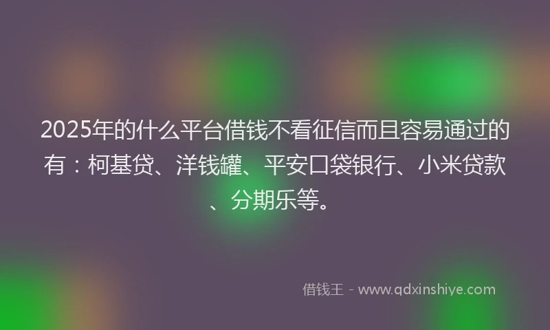 2025年的什么平台借钱不看征信而且容易通过的有：柯基贷、洋钱罐、平安口袋银行、小米贷款、分期乐等。