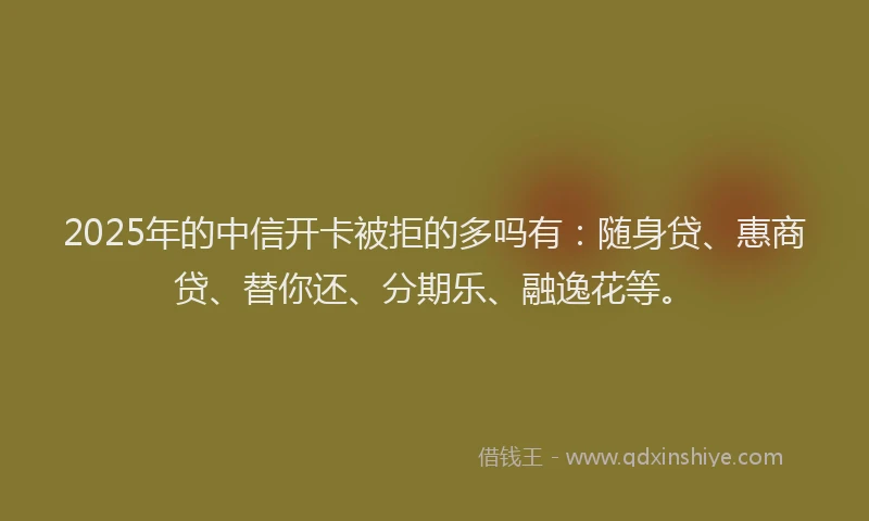 2025年的中信开卡被拒的多吗有：随身贷、惠商贷、替你还、分期乐、融逸花等。