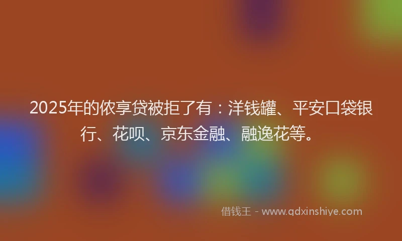 2025年的侬享贷被拒了有：洋钱罐、平安口袋银行、花呗、京东金融、融逸花等。