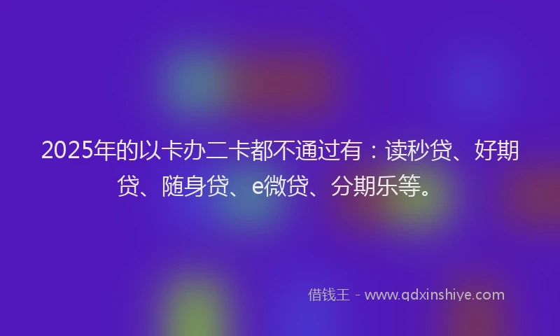 2025年的以卡办二卡都不通过有：读秒贷、好期贷、随身贷、e微贷、分期乐等。