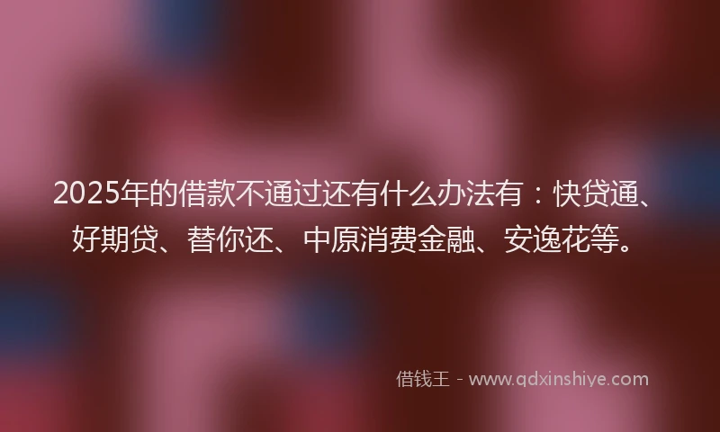 2025年的借款不通过还有什么办法有：快贷通、好期贷、替你还、中原消费金融、安逸花等。