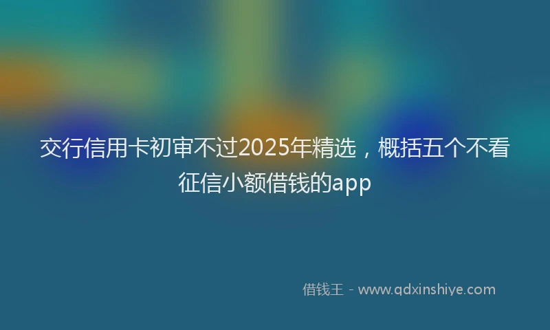 交行信用卡初审不过2025年精选，概括五个不看征信小额借钱的app