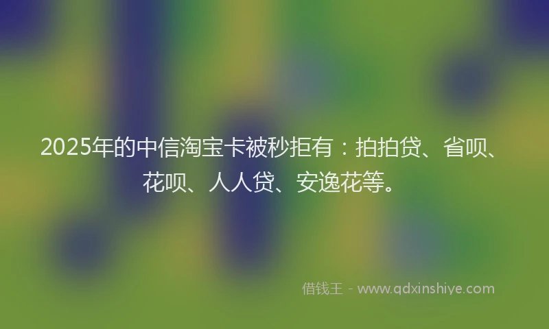 2025年的中信淘宝卡被秒拒有：拍拍贷、省呗、花呗、人人贷、安逸花等。