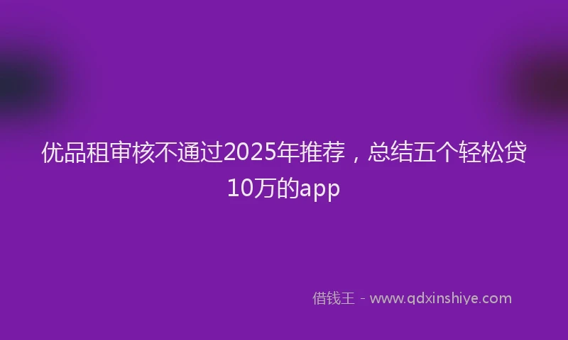 优品租审核不通过2025年推荐，总结五个轻松贷10万的app