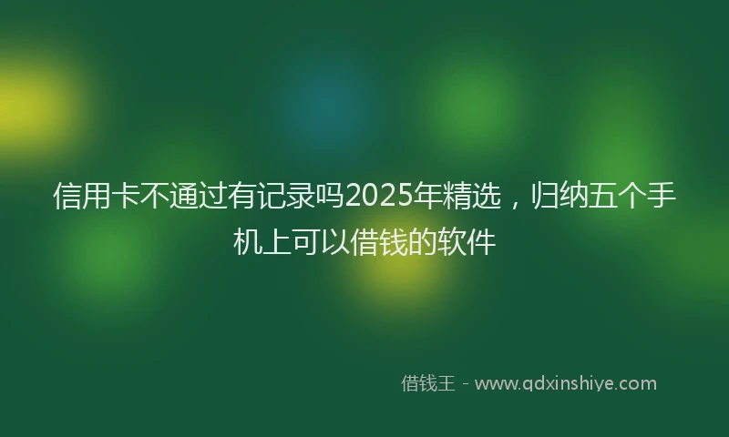 信用卡不通过有记录吗2025年精选，归纳五个手机上可以借钱的软件