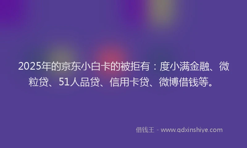 2025年的京东小白卡的被拒有：度小满金融、微粒贷、51人品贷、信用卡贷、微博借钱等。