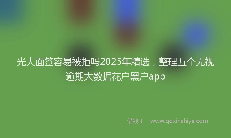 光大面签容易被拒吗2025年精选，整理五个无视逾期大数据花户黑户app