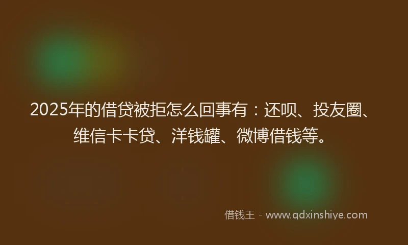 2025年的借贷被拒怎么回事有：还呗、投友圈、维信卡卡贷、洋钱罐、微博借钱等。