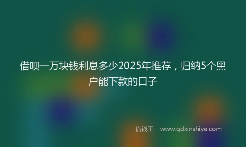 借呗一万块钱利息多少2025年推荐，归纳5个黑户能下款的口子