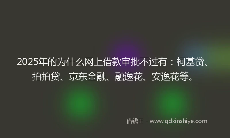 2025年的为什么网上借款审批不过有：柯基贷、拍拍贷、京东金融、融逸花、安逸花等。