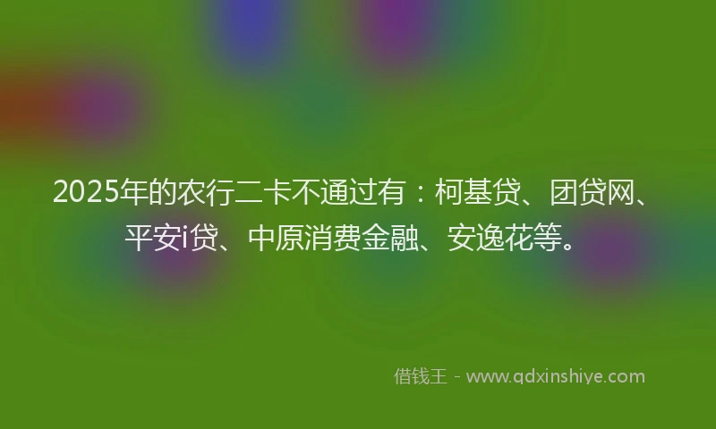 2025年的农行二卡不通过有：柯基贷、团贷网、平安i贷、中原消费金融、安逸花等。
