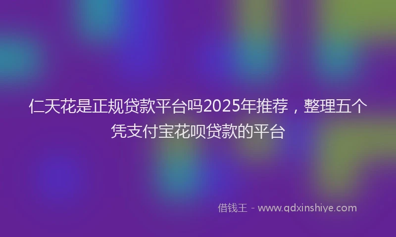 仁天花是正规贷款平台吗2025年推荐，整理五个凭支付宝花呗贷款的平台